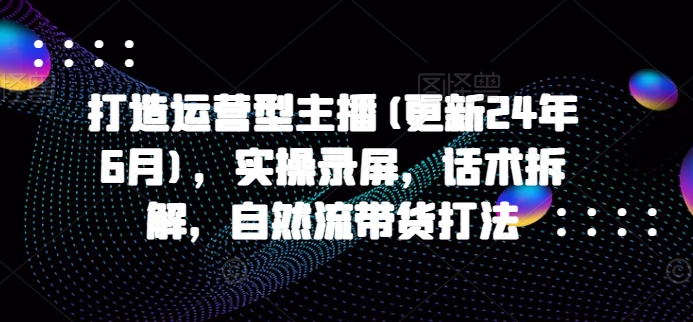 打造运营型主播(更新24年11月)，实操录屏，话术拆解，自然流带货打法-宏创资源库