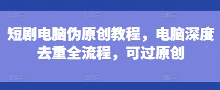 短剧电脑伪原创教程，电脑深度去重全流程，可过原创-宏创资源库