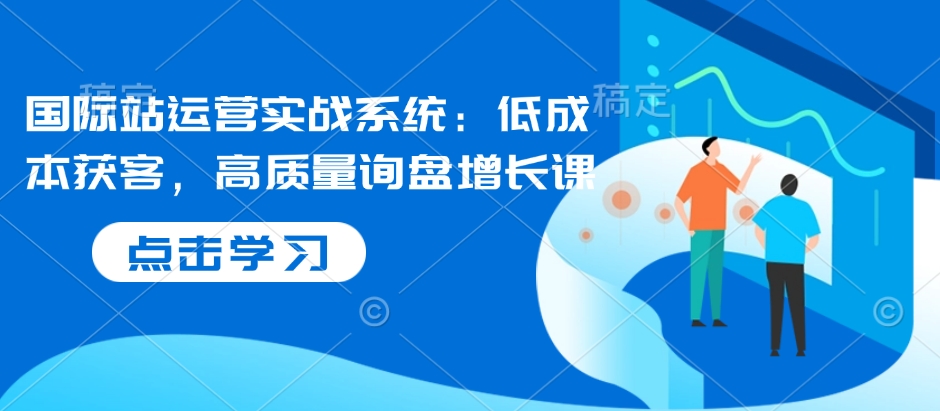 国际站运营实战系统：低成本获客，高质量询盘增长课-宏创资源库