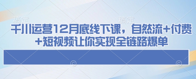 千川运营12月底线下课，自然流+付费+短视频让你实现全链路爆单-宏创资源库