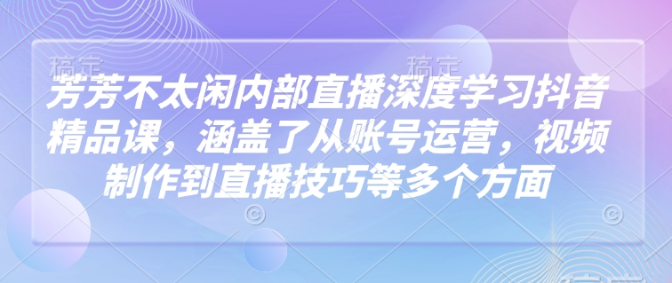 芳芳不太闲内部直播深度学习抖音精品课，涵盖了从账号运营，视频制作到直播技巧等多个方面-宏创资源库