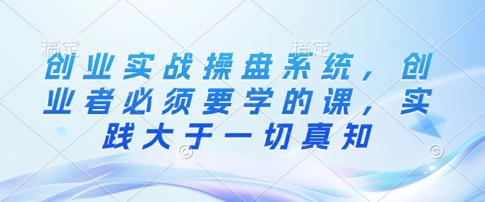 创业实战操盘系统，创业者必须要学的课，实践大于一切真知-宏创资源库